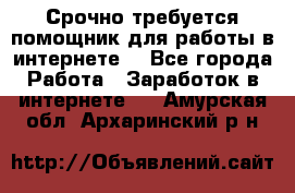 Срочно требуется помощник для работы в интернете. - Все города Работа » Заработок в интернете   . Амурская обл.,Архаринский р-н